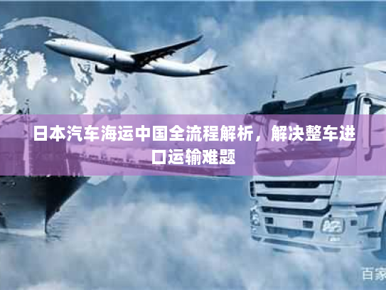 日本汽车海运中国全流程解析,解决整车进口运输难题 日本汽车海运中国全流程解析,解决整车进口运输难题