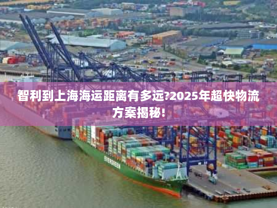 智利到上海海运距离有多远?2025年超快物流方案揭秘! 智利到上海海运距离有多远?2025年超快物流方案揭秘!