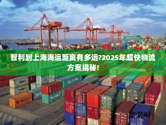 智利到上海海运距离有多远?2025年超快物流方案揭秘! 智利到上海海运距离有多远?2025年超快物流方案揭秘!