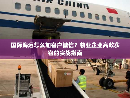 国际海运怎么加客户微信?物业企业高效获客的实战指南 国际海运怎么加客户微信?物业企业高效获客的实战指南
