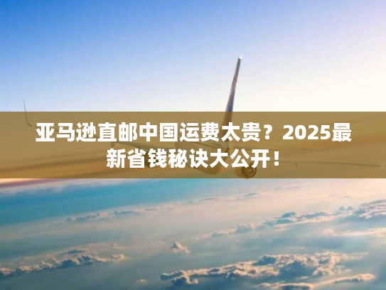亚马逊直邮中国运费太贵？2025最新省钱秘诀大公开！