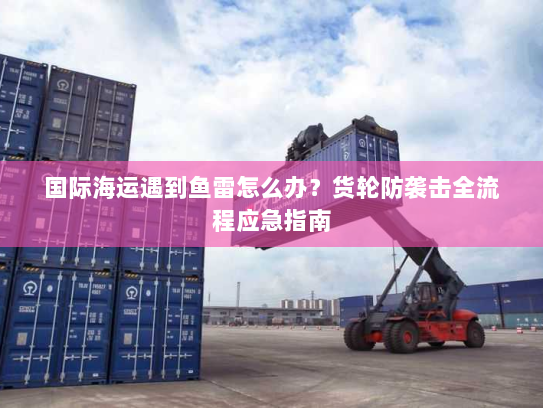 国际海运遇到鱼雷怎么办?货轮防袭击全流程应急指南 国际海运遇到鱼雷怎么办?货轮防袭击全流程应急指南