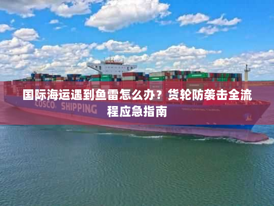 国际海运遇到鱼雷怎么办?货轮防袭击全流程应急指南 国际海运遇到鱼雷怎么办?货轮防袭击全流程应急指南