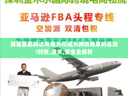 韩国直邮韵达专线为何成为跨境商家的首选?时效,清关,安全全解析
