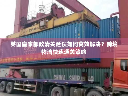 英国皇家邮政清关延误如何高效解决?跨境物流快速通关策略 英国皇家邮政清关延误如何高效解决?跨境物流快速通关策略