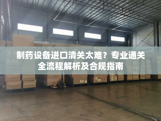 制药设备进口清关太难？专业通关全流程解析及合规指南