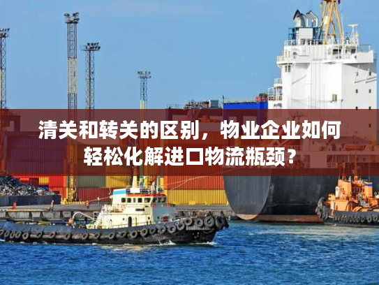 清关和转关的区别,物业企业如何轻松化解进口物流瓶颈? 清关和转关的区别,物业企业如何轻松化解进口物流瓶颈?