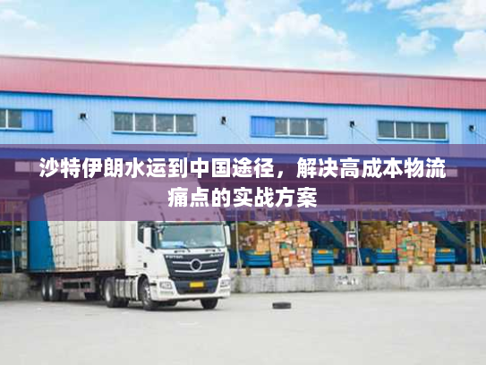 沙特伊朗水运到中国途径，解决高成本物流痛点的实战方案