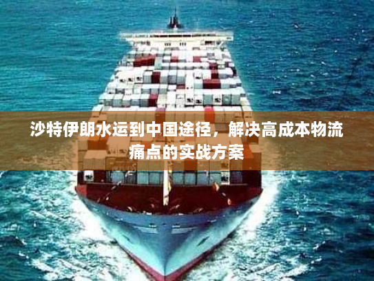 沙特伊朗水运到中国途径，解决高成本物流痛点的实战方案