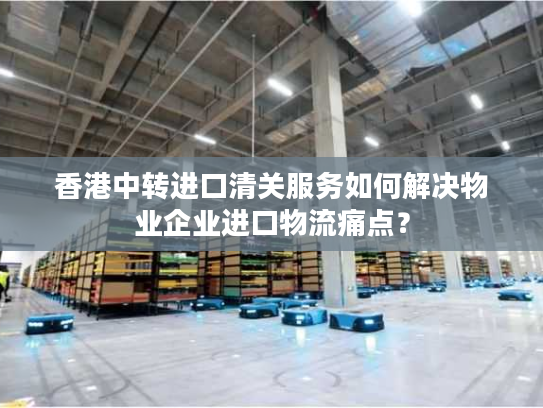 香港中转进口清关服务如何解决物业企业进口物流痛点? 香港中转进口清关服务如何解决物业企业进口物流痛点?