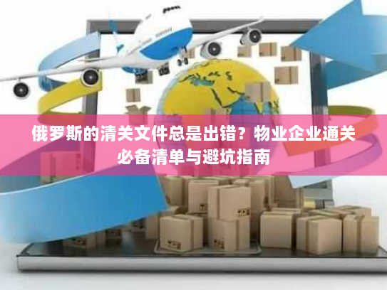 俄罗斯的清关文件总是出错?物业企业通关必备清单与避坑指南 俄罗斯的清关文件总是出错?物业企业通关必备清单与避坑指南