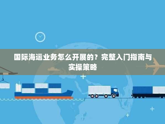 国际海运业务怎么开展的?完整入门指南与实操策略 国际海运业务怎么开展的?完整入门指南与实操策略