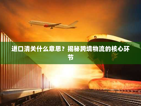进口清关什么意思?揭秘跨境物流的核心环节 进口清关什么意思?揭秘跨境物流的核心环节
