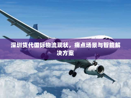 深圳货代国际物流现状,痛点场景与智能解决方案 深圳货代国际物流现状,痛点场景与智能解决方案