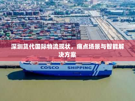 深圳货代国际物流现状,痛点场景与智能解决方案 深圳货代国际物流现状,痛点场景与智能解决方案