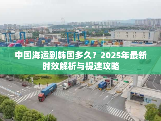 中国海运到韩国多久?2025年最新时效解析与提速攻略 中国海运到韩国多久?2025年最新时效解析与提速攻略