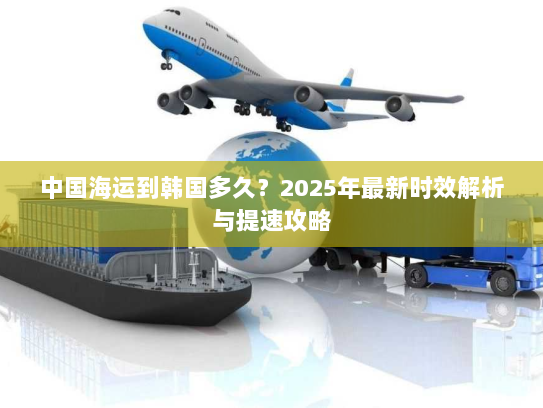 中国海运到韩国多久？2025年最新时效解析与提速攻略