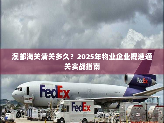 澳邮海关清关多久?2025年物业企业提速通关实战指南 澳邮海关清关多久?2025年物业企业提速通关实战指南