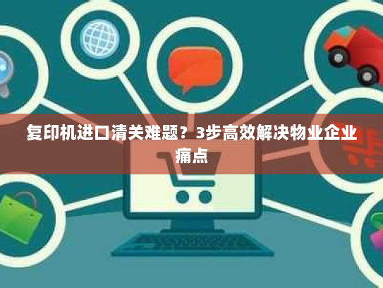 复印机进口清关难题?3步高效解决物业企业痛点 复印机进口清关难题?3步高效解决物业企业痛点