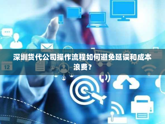 深圳货代公司操作流程如何避免延误和成本浪费? 深圳货代公司操作流程如何避免延误和成本浪费?