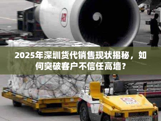 2025年深圳货代销售现状揭秘，如何突破客户不信任高墙？