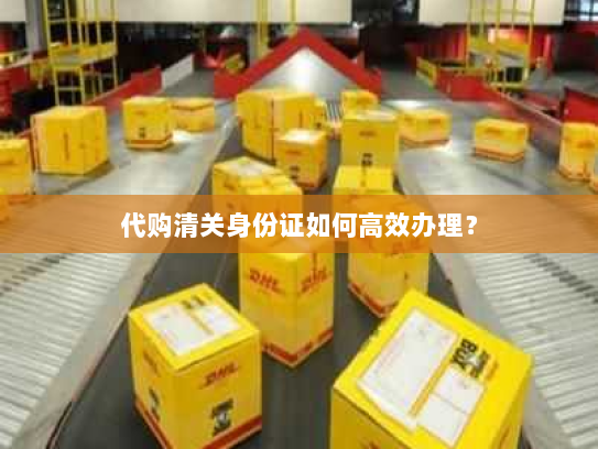 代购清关身份证如何高效办理？