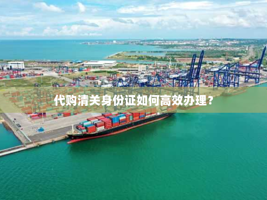 代购清关身份证如何高效办理？