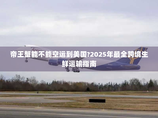 帝王蟹能不能空运到美国?2025年最全跨境生鲜运输指南 帝王蟹能不能空运到美国?2025年最全跨境生鲜运输指南