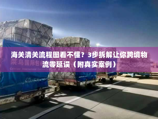 海关清关流程图看不懂？3步拆解让你跨境物流零延误（附真实案例）