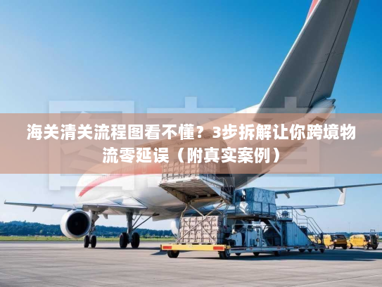 海关清关流程图看不懂？3步拆解让你跨境物流零延误（附真实案例）