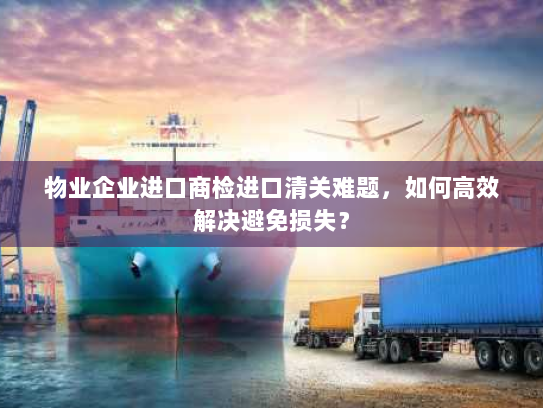 物业企业进口商检进口清关难题,如何高效解决避免损失? 物业企业进口商检进口清关难题,如何高效解决避免损失?