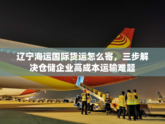 辽宁海运国际货运怎么寄,三步解决仓储企业高成本运输难题 辽宁海运国际货运怎么寄,三步解决仓储企业高成本运输难题
