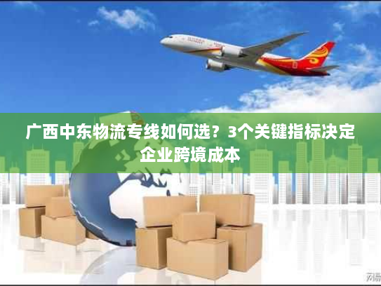 广西中东物流专线如何选?3个关键指标决定企业跨境成本 广西中东物流专线如何选?3个关键指标决定企业跨境成本