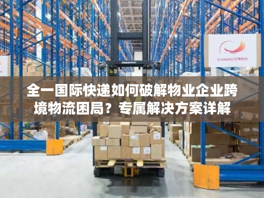 全一国际快递如何破解物业企业跨境物流困局？专属解决方案详解