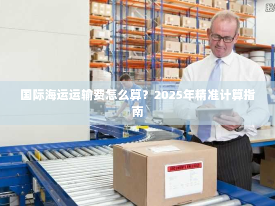 国际海运运输费怎么算?2025年精准计算指南 国际海运运输费怎么算?2025年精准计算指南