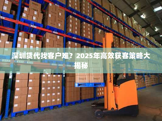 深圳货代找客户难？2025年高效获客策略大揭秘