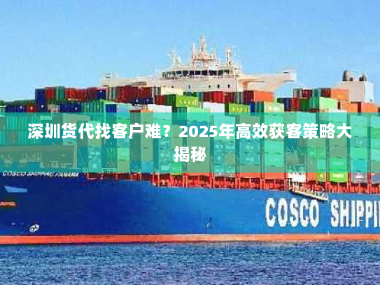 深圳货代找客户难？2025年高效获客策略大揭秘