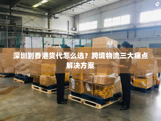 深圳到香港货代怎么选?跨境物流三大痛点解决方案 深圳到香港货代怎么选?跨境物流三大痛点解决方案