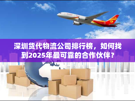 深圳货代物流公司排行榜，如何找到2025年最可靠的合作伙伴？