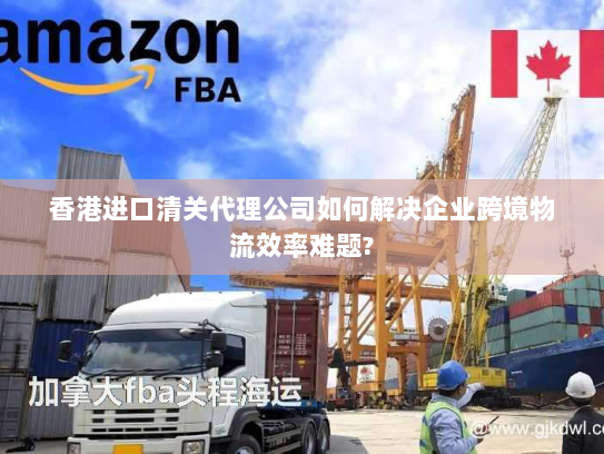 香港进口清关代理公司如何解决企业跨境物流效率难题? 香港进口清关代理公司如何解决企业跨境物流效率难题?