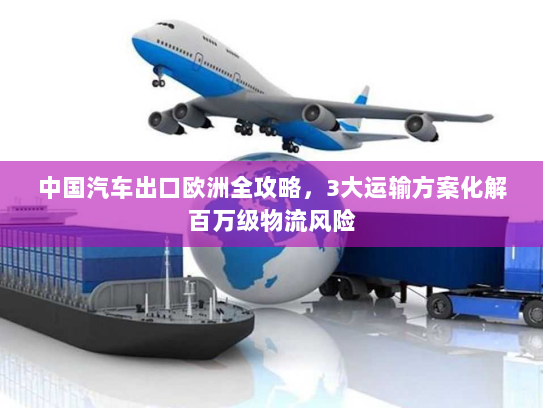 中国汽车出口欧洲全攻略,3大运输方案化解百万级物流风险 中国汽车出口欧洲全攻略,3大运输方案化解百万级物流风险