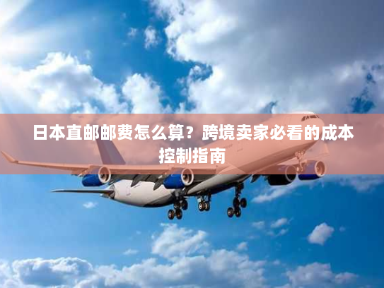 日本直邮邮费怎么算?跨境卖家必看的成本控制指南 日本直邮邮费怎么算?跨境卖家必看的成本控制指南