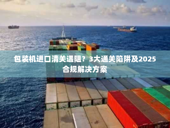 包装机进口清关遇阻?3大通关陷阱及2025合规解决方案 包装机进口清关遇阻?3大通关陷阱及2025合规解决方案