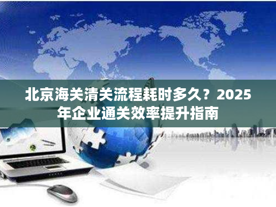 北京海关清关流程耗时多久？2025年企业通关效率提升指南