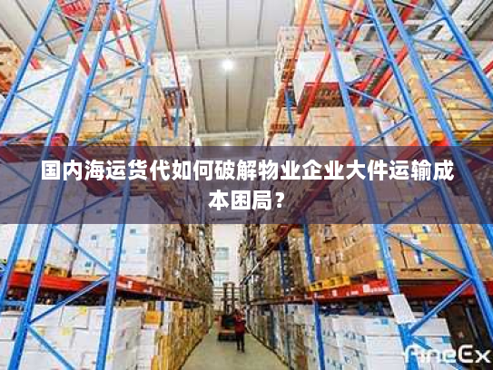 国内海运货代如何破解物业企业大件运输成本困局? 国内海运货代如何破解物业企业大件运输成本困局?
