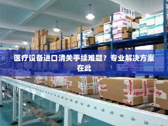 医疗设备进口清关手续难题?专业解决方案在此 医疗设备进口清关手续难题?专业解决方案在此