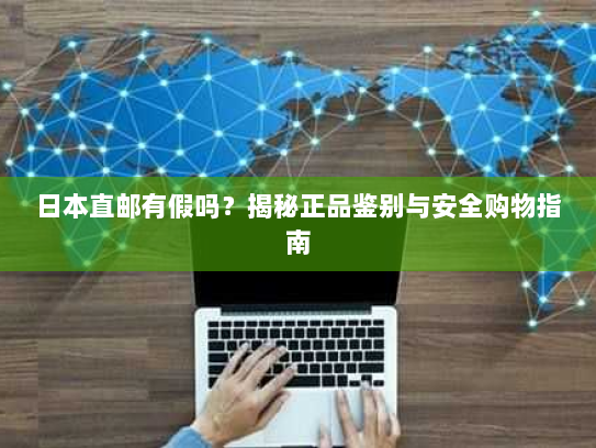 日本直邮有假吗?揭秘正品鉴别与安全购物指南 日本直邮有假吗?揭秘正品鉴别与安全购物指南