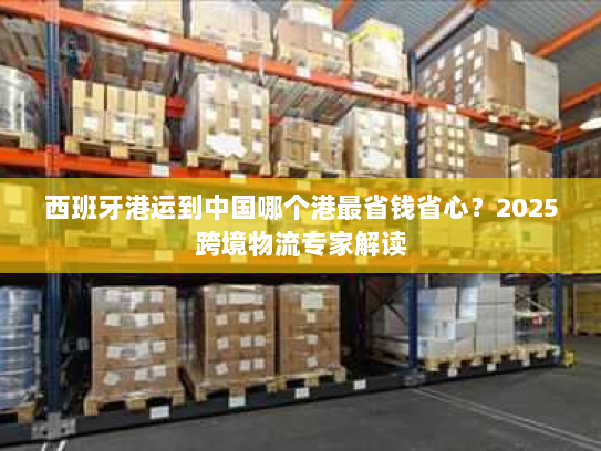 西班牙港运到中国哪个港最省钱省心?2025跨境物流专家解读 西班牙港运到中国哪个港最省钱省心?2025跨境物流专家解读