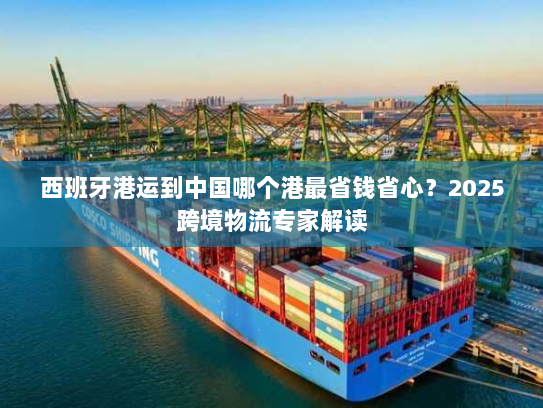 西班牙港运到中国哪个港最省钱省心?2025跨境物流专家解读 西班牙港运到中国哪个港最省钱省心?2025跨境物流专家解读