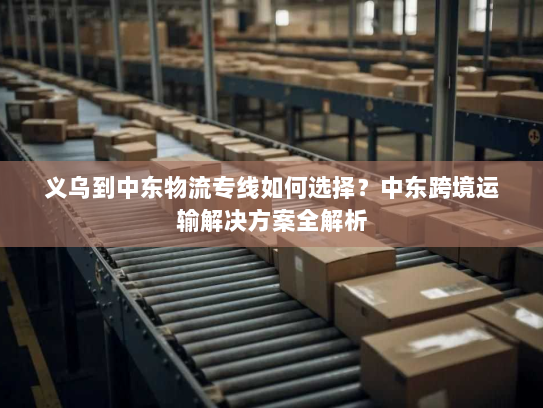 义乌到中东物流专线如何选择?中东跨境运输解决方案全解析 义乌到中东物流专线如何选择?中东跨境运输解决方案全解析